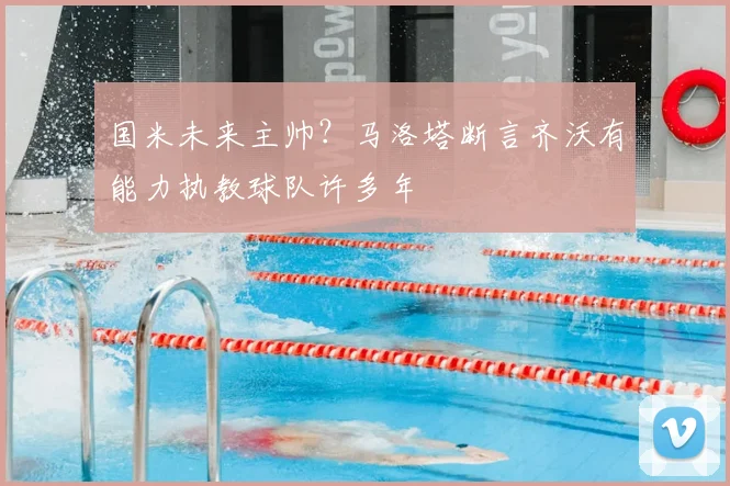 国米未来主帅?马洛塔断言齐沃有能力执教球队许多年