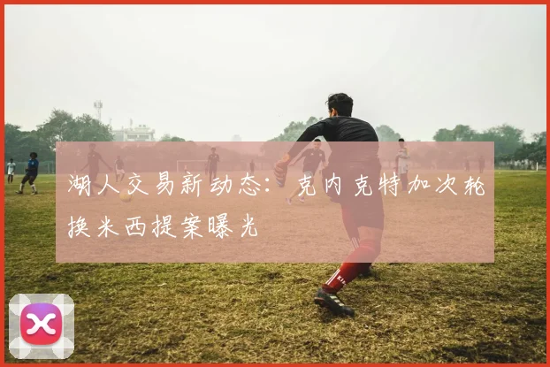湖人交易新动态：克内克特加次轮换米西提案曝光