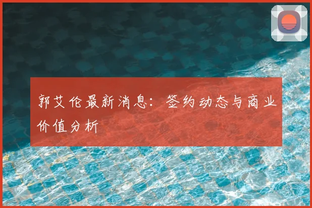 郭艾伦最新消息：签约动态与商业价值分析