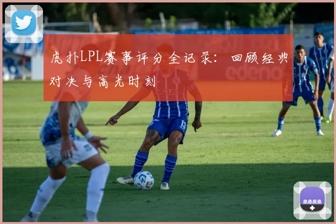 虎扑LPL赛事评分全记录:回顾经典对决与高光时刻