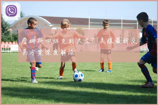 詹姆斯回归克利夫兰?美媒最新交易方案深度解读