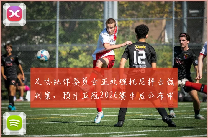 足协纪律委员会正处理托尼抨击裁判案,预计亚冠2026赛季后公布审理结果,中超外援或面临处罚