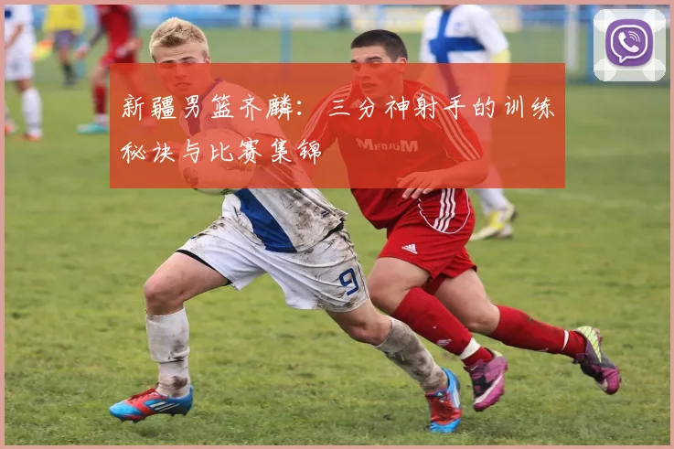新疆男篮齐麟：三分神射手的训练秘诀与比赛集锦