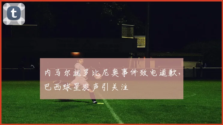 内马尔就罗比尼奥事件致电道歉,巴西球星发声引关注