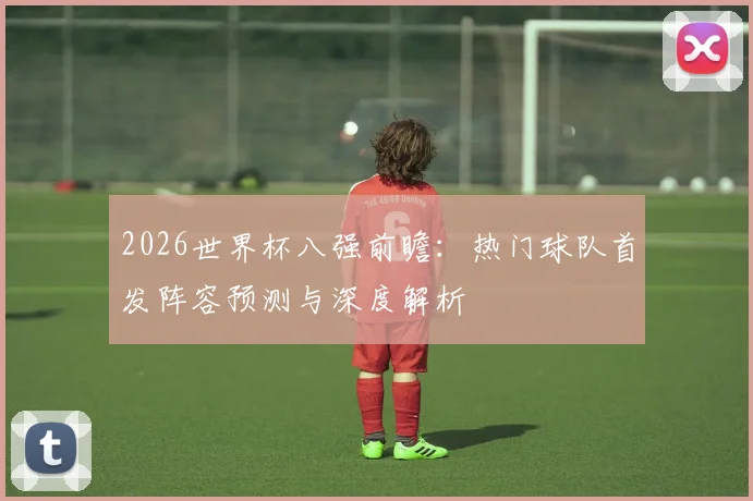 2026世界杯八强前瞻:热门球队首发阵容预测与深度解析
