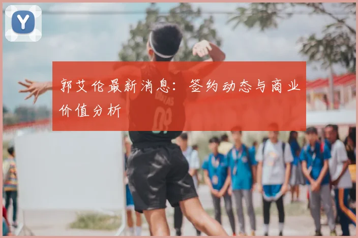 郭艾伦最新消息:签约动态与商业价值分析
