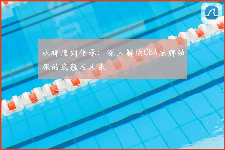 从辉煌到传承:深入解读CBA老牌劲旅的底蕴与未来