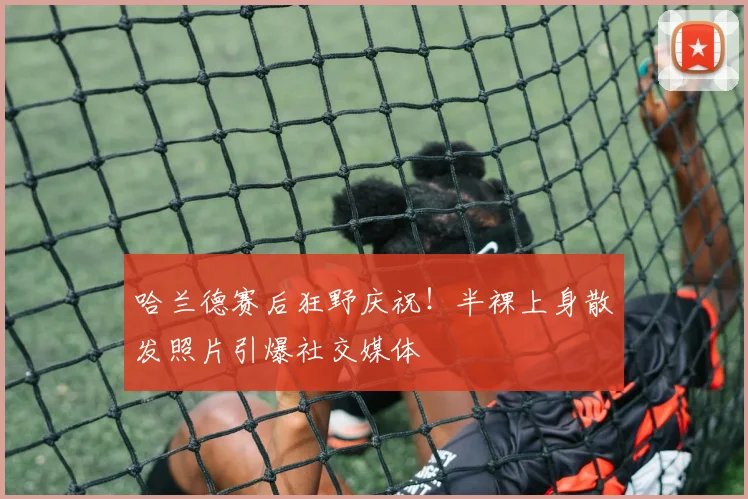 哈兰德赛后狂野庆祝！半裸上身散发照片引爆社交媒体
