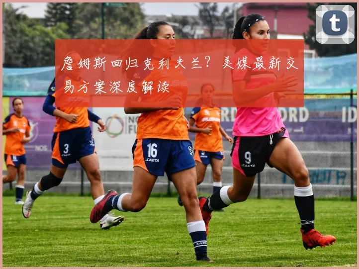 詹姆斯回归克利夫兰？美媒最新交易方案深度解读