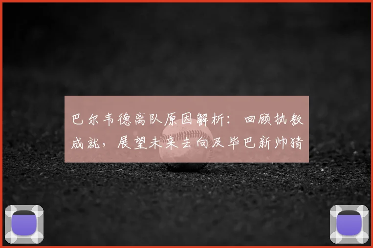 巴尔韦德离队原因解析:回顾执教成就,展望未来去向及毕巴新帅猜想