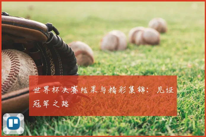 世界杯决赛结果与精彩集锦：见证冠军之路