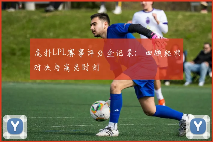 虎扑LPL赛事评分全记录：回顾经典对决与高光时刻