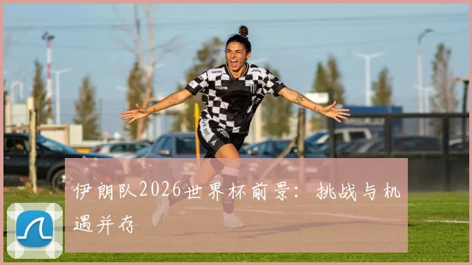 伊朗队2026世界杯前景:挑战与机遇并存