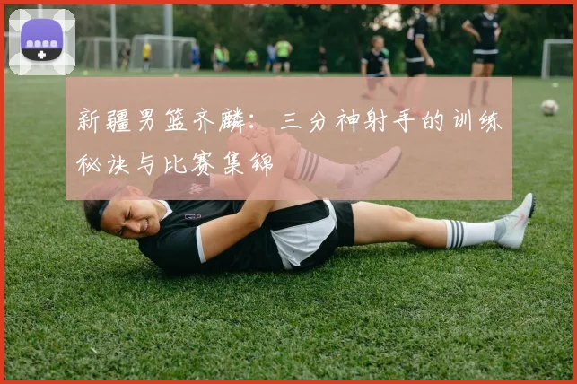 新疆男篮齐麟：三分神射手的训练秘诀与比赛集锦