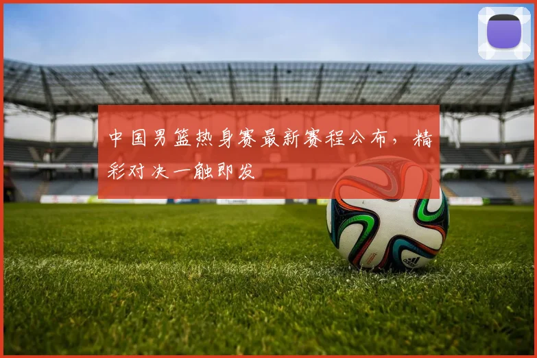 中国男篮热身赛最新赛程公布，精彩对决一触即发