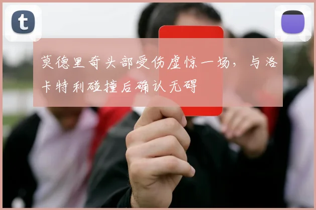 莫德里奇头部受伤虚惊一场,与洛卡特利碰撞后确认无碍