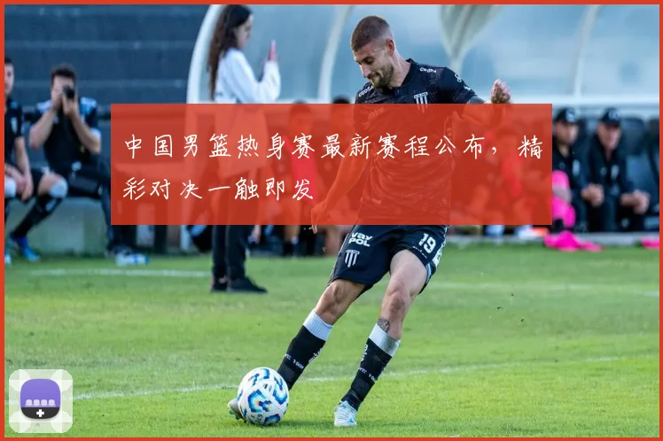 中国男篮热身赛最新赛程公布,精彩对决一触即发