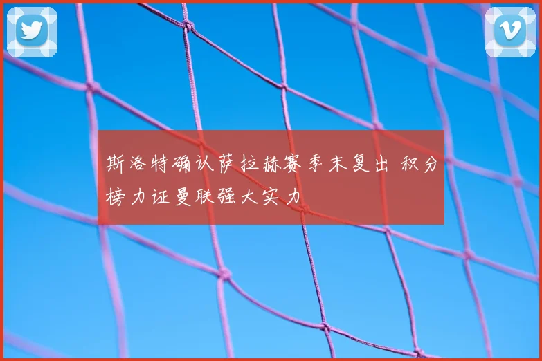 斯洛特确认萨拉赫赛季末复出 积分榜力证曼联强大实力