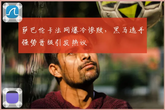 萨巴伦卡法网爆冷惨败,黑马选手强势晋级引发热议